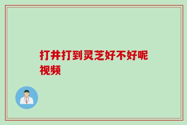 打井打到灵芝好不好呢视频