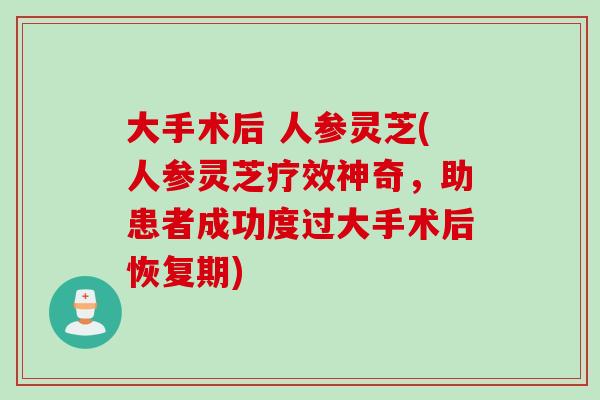 大手术后 人参灵芝(人参灵芝疗效神奇，助患者成功度过大手术后恢复期)