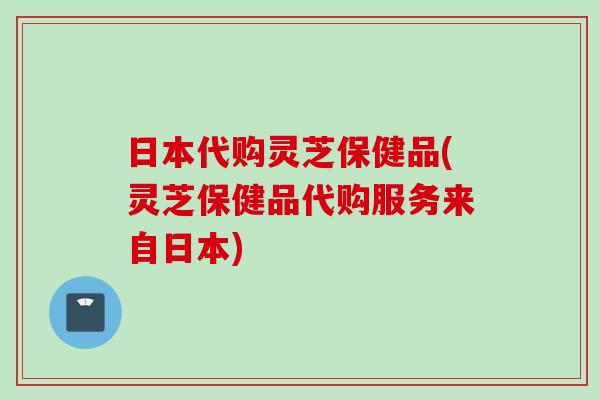 日本代购灵芝保健品(灵芝保健品代购服务来自日本) 日本代购灵芝保健品(灵芝保健品代购服务来自日本)