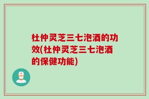 杜仲灵芝三七泡酒的功效(杜仲灵芝三七泡酒的保健功能)