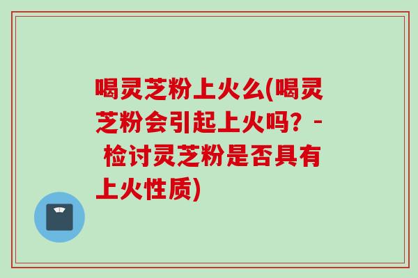 喝灵芝粉上火么(喝灵芝粉会引起上火吗？- 检讨灵芝粉是否具有上火性质)