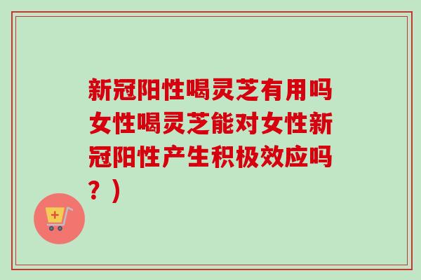 新冠阳性喝灵芝有用吗女性喝灵芝能对女性新冠阳性产生积极效应吗?) 新冠阳性喝灵芝有用吗女性喝灵芝能对女性新冠阳性产生积极效应吗?)