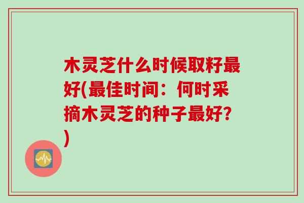 木灵芝什么时候取籽好(佳时间:何时采摘木灵芝的种子好?) 木灵芝什么时候取籽好(佳时间:何时采摘木灵芝的种子好?)