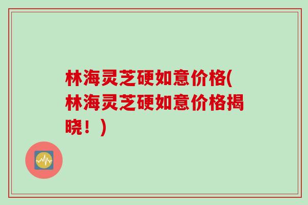 林海灵芝硬如意价格(林海灵芝硬如意价格揭晓！)