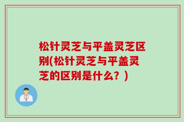 松针灵芝与平盖灵芝区别(松针灵芝与平盖灵芝的区别是什么？)