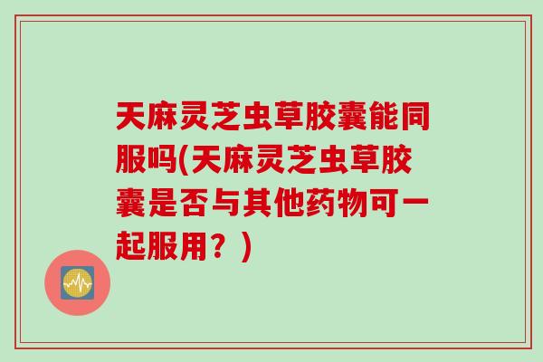 天麻灵芝虫草胶囊能同服吗(天麻灵芝虫草胶囊是否与其他药物可一起服用？)