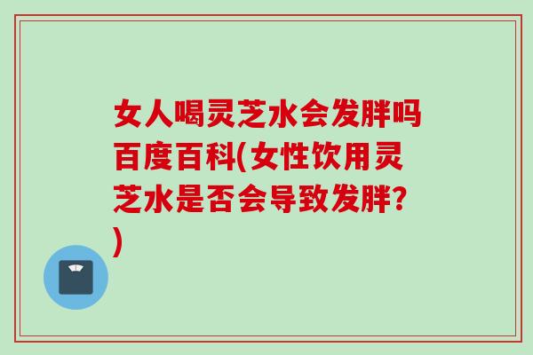 女人喝灵芝水会发胖吗百度百科(女性饮用灵芝水是否会导致发胖?) 女人喝灵芝水会发胖吗百度百科(女性饮用灵芝水是否会导致发胖?)