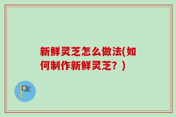 新鲜灵芝怎么做法(如何制作新鲜灵芝？)