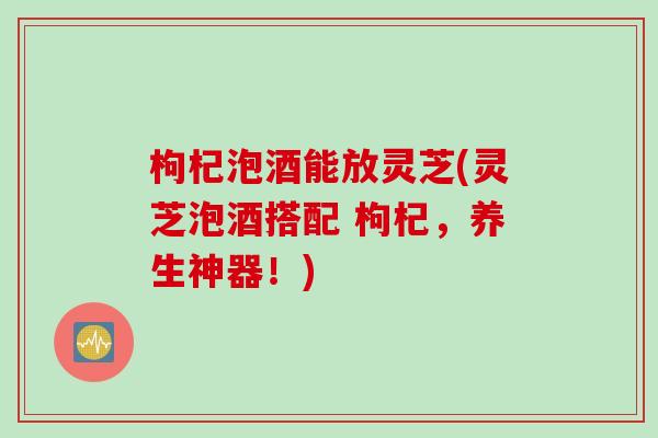 枸杞泡酒能放灵芝(灵芝泡酒搭配 枸杞，养生神器！)