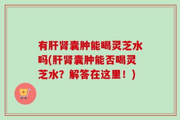 有肝肾囊肿能喝灵芝水吗(肝肾囊肿能否喝灵芝水？解答在这里！)