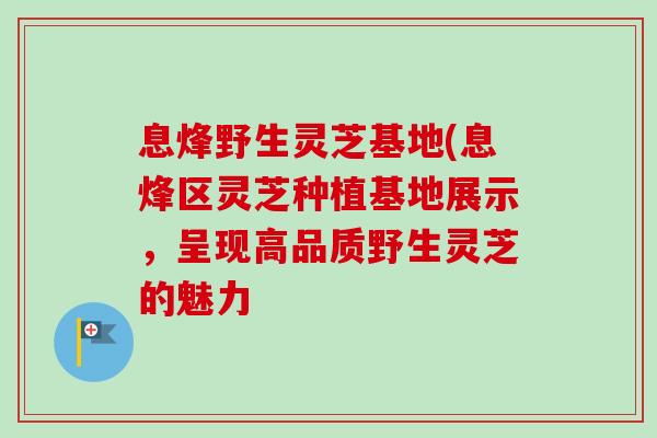 息烽野生灵芝基地(息烽区灵芝种植基地展示，呈现高品质野生灵芝的魅力