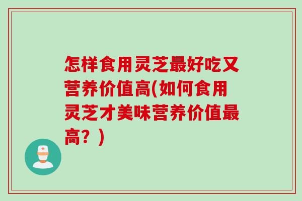 怎样食用灵芝最好吃又营养价值高(如何食用灵芝才美味营养价值最高？)