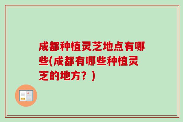 成都种植灵芝地点有哪些(成都有哪些种植灵芝的地方？)