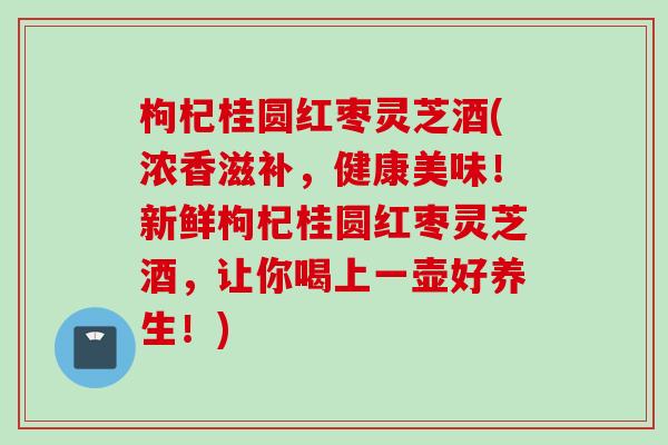枸杞桂圆红枣灵芝酒(浓香滋补，健康美味！新鲜枸杞桂圆红枣灵芝酒，让你喝上一壶好养生！)