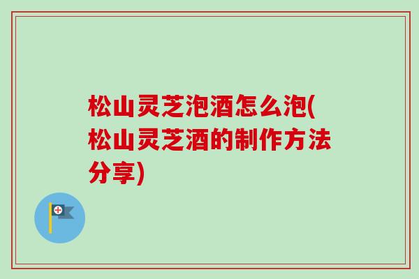 松山灵芝泡酒怎么泡(松山灵芝酒的制作方法分享)