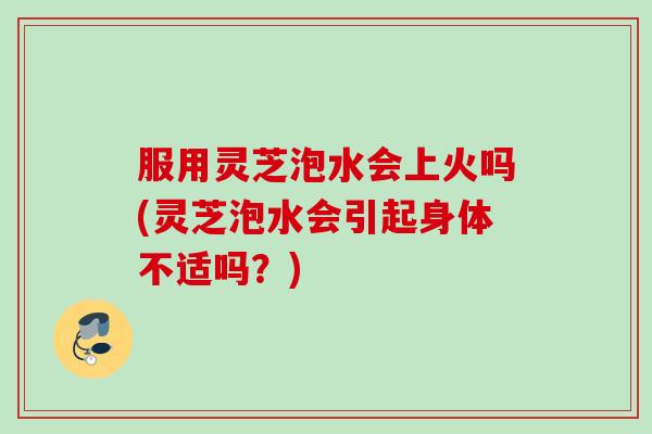 服用灵芝泡水会上火吗(灵芝泡水会引起身体不适吗？)