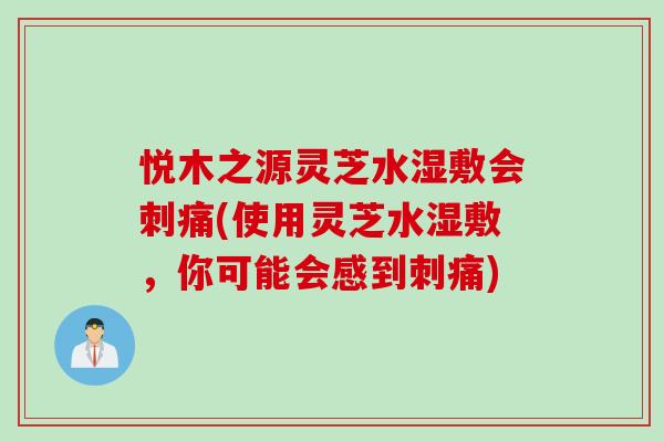 悦木之源灵芝水湿敷会刺痛(使用灵芝水湿敷，你可能会感到刺痛)