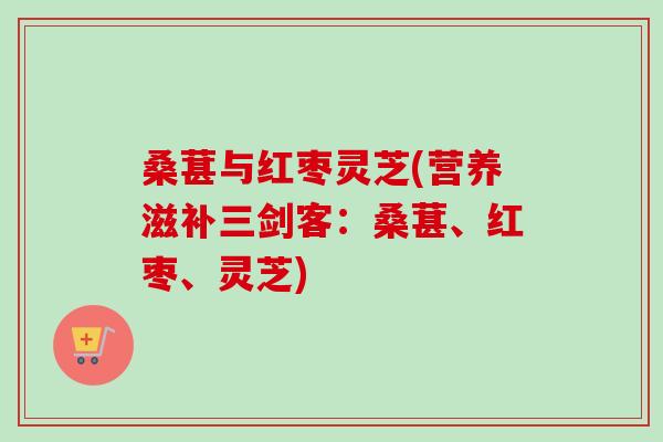 桑葚与红枣灵芝(营养滋补三剑客：桑葚、红枣、灵芝)