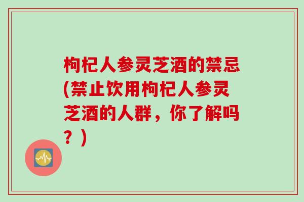 枸杞人参灵芝酒的禁忌(禁止饮用枸杞人参灵芝酒的人群，你了解吗？)