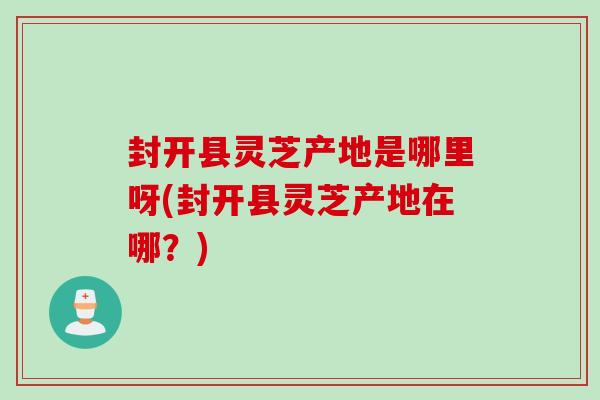 封开县灵芝产地是哪里呀(封开县灵芝产地在哪?) 封开县灵芝产地是哪里呀(封开县灵芝产地在哪?)