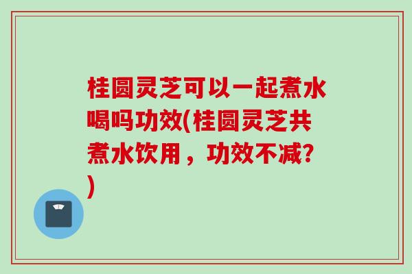 桂圆灵芝可以一起煮水喝吗功效(桂圆灵芝共煮水饮用，功效不减？)