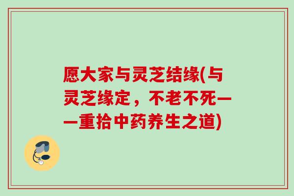 愿大家与灵芝结缘(与灵芝缘定，不老不死——重拾中药养生之道)
