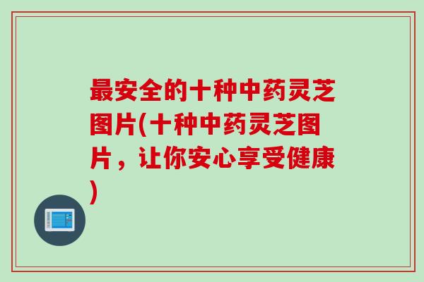 最安全的十种中药灵芝图片(十种中药灵芝图片，让你安心享受健康)