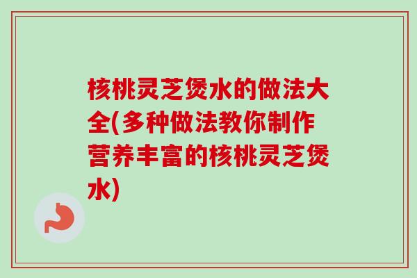 核桃灵芝煲水的做法大全(多种做法教你制作营养丰富的核桃灵芝煲水)
