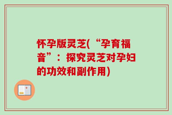怀孕版灵芝(“孕育福音”：探究灵芝对孕妇的功效和副作用)