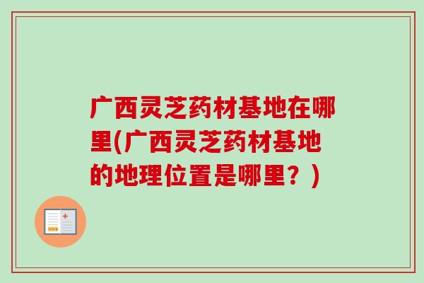 广西灵芝药材基地在哪里(广西灵芝药材基地的地理位置是哪里？)