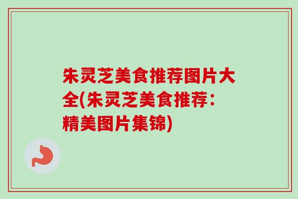 朱灵芝美食推荐图片大全(朱灵芝美食推荐：精美图片集锦)