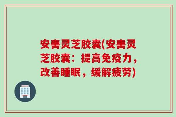 安軎灵芝胶囊(安軎灵芝胶囊：提高免疫力，改善睡眠，缓解疲劳)