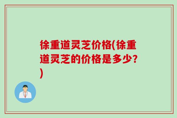 徐重道灵芝价格(徐重道灵芝的价格是多少？)