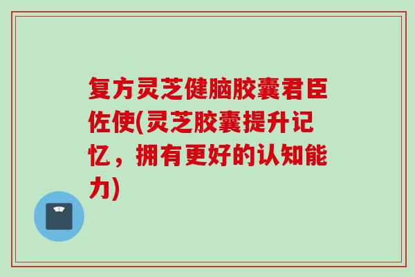 复方灵芝健脑胶囊君臣佐使(灵芝胶囊提升记忆，拥有更好的认知能力)