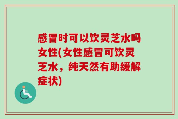 感冒时可以饮灵芝水吗女性(女性感冒可饮灵芝水，纯天然有助缓解症状)