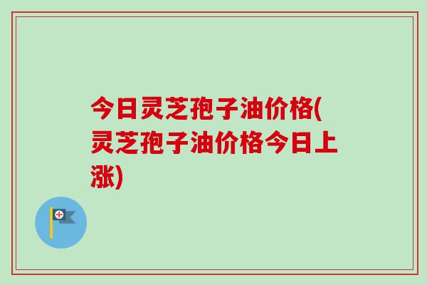今日灵芝孢子油价格(灵芝孢子油价格今日上涨)