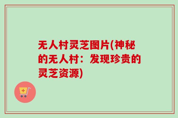 无人村灵芝图片(神秘的无人村：发现珍贵的灵芝资源)
