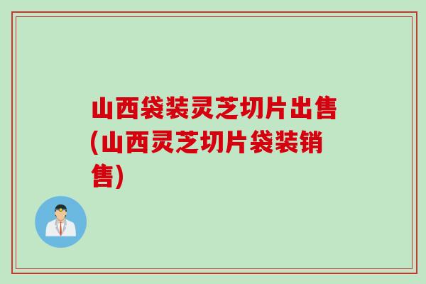 山西袋装灵芝切片出售(山西灵芝切片袋装销售)