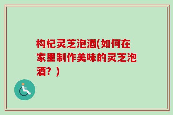 构杞灵芝泡酒(如何在家里制作美味的灵芝泡酒？)