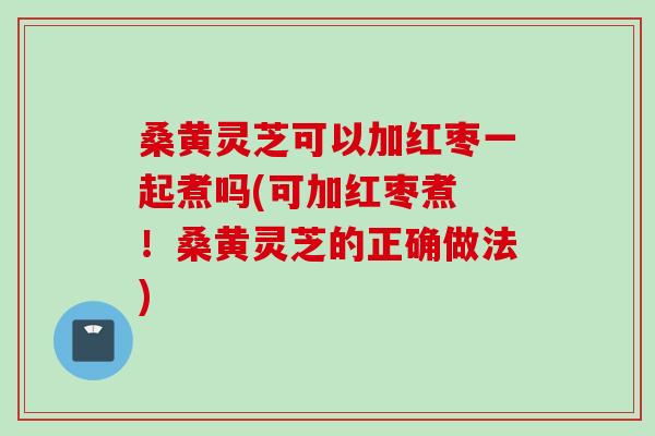 桑黄灵芝可以加红枣一起煮吗(可加红枣煮 ！桑黄灵芝的正确做法)