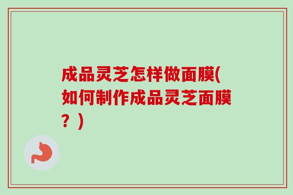 成品灵芝怎样做面膜(如何制作成品灵芝面膜？)