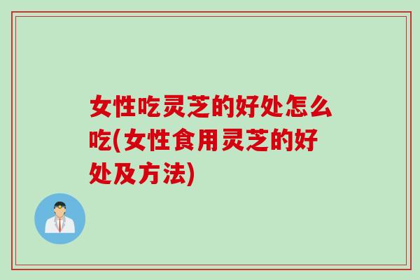 女性吃灵芝的好处怎么吃(女性食用灵芝的好处及方法)