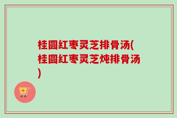 桂圆红枣灵芝排骨汤(桂圆红枣灵芝炖排骨汤)