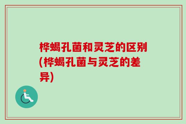 桦蝎孔菌和灵芝的区别(桦蝎孔菌与灵芝的差异)