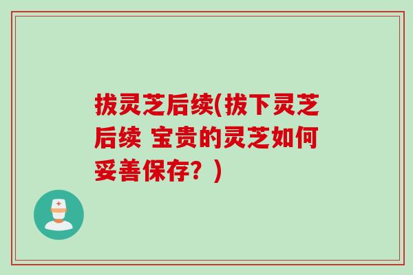 拔灵芝后续(拔下灵芝后续 宝贵的灵芝如何妥善保存？)