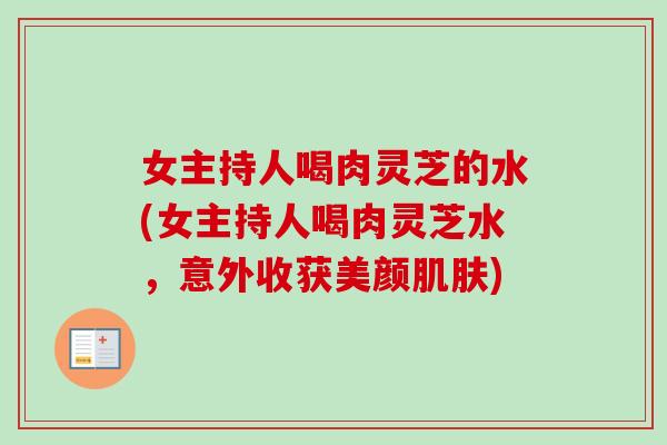 女主持人喝肉灵芝的水(女主持人喝肉灵芝水，意外收获美颜肌肤)
