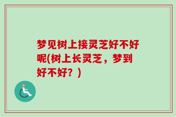 梦见树上接灵芝好不好呢(树上长灵芝，梦到好不好？)