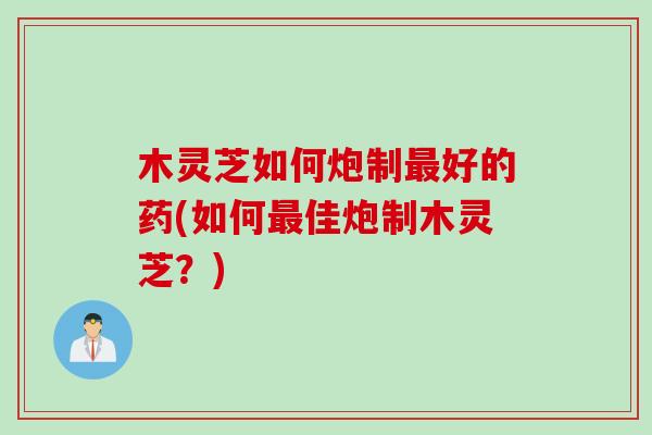 木灵芝如何炮制最好的药(如何最佳炮制木灵芝？)