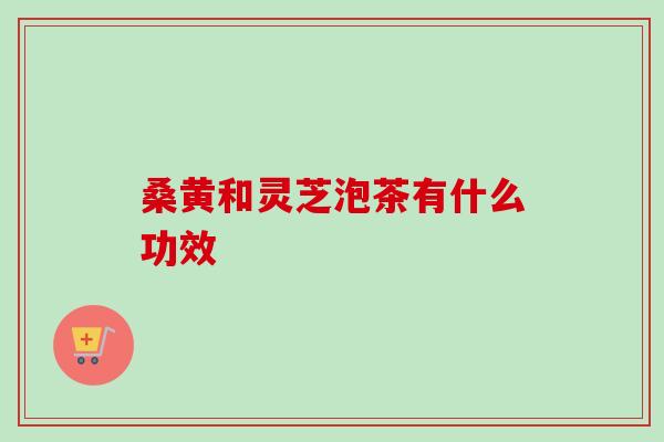 桑黄和灵芝泡茶有什么功效