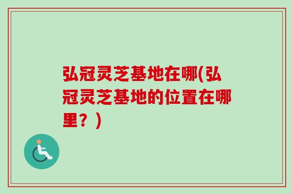 弘冠灵芝基地在哪(弘冠灵芝基地的位置在哪里？)